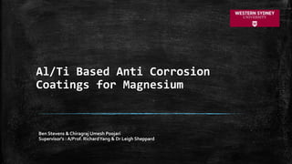 Al/Ti Based Anti Corrosion
Coatings for Magnesium
Ben Stevens & Chiragraj Umesh Poojari
Supervisor's : A/Prof. RichardYang & Dr Leigh Sheppard
 