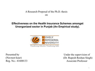 1
Effectiveness on the Health Insurance Schemes amongst
Unorganized sector in Punjab (An Empirical study).
Presented by
(Navneet kaur)
Reg. No.- 41600133
Under the supervision of
(Dr. Rupesh Roshan Singh)
Associate Professor
A Research Proposal of the Ph.D. thesis
on
 