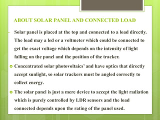 ABOUT SOLAR PANEL AND CONNECTED LOAD
• Solar panel is placed at the top and connected to a load directly.
The load may a led or a voltmeter which could be connected to
get the exact voltage which depends on the intensity of light
falling on the panel and the position of the tracker.
 Concentrated solar photovoltaics’ and have optics that directly
accept sunlight, so solar trackers must be angled correctly to
collect energy.
 The solar panel is just a mere device to accept the light radiation
which is purely controlled by LDR sensors and the load
connected depends upon the rating of the panel used.
 