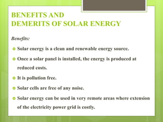 BENEFITS AND
DEMERITS OF SOLAR ENERGY
Benefits:
 Solar energy is a clean and renewable energy source.
 Once a solar panel is installed, the energy is produced at
reduced costs.
 It is pollution free.
 Solar cells are free of any noise.
 Solar energy can be used in very remote areas where extension
of the electricity power grid is costly.
 