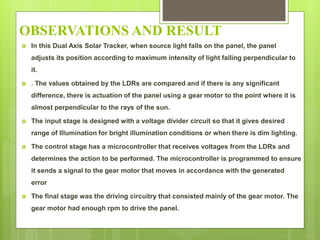 OBSERVATIONS AND RESULT
 In this Dual Axis Solar Tracker, when source light falls on the panel, the panel
adjusts its position according to maximum intensity of light falling perpendicular to
it.
 . The values obtained by the LDRs are compared and if there is any significant
difference, there is actuation of the panel using a gear motor to the point where it is
almost perpendicular to the rays of the sun.
 The input stage is designed with a voltage divider circuit so that it gives desired
range of Illumination for bright illumination conditions or when there is dim lighting.
 The control stage has a microcontroller that receives voltages from the LDRs and
determines the action to be performed. The microcontroller is programmed to ensure
it sends a signal to the gear motor that moves in accordance with the generated
error
 The final stage was the driving circuitry that consisted mainly of the gear motor. The
gear motor had enough rpm to drive the panel.
 
