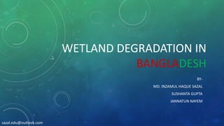 WETLAND DEGRADATION IN
BANGLADESH
BY-
MD. INZAMUL HAQUE SAZAL
SUSHANTA GUPTA
JANNATUN NAYEM
sazal.edu@outlook.com
 