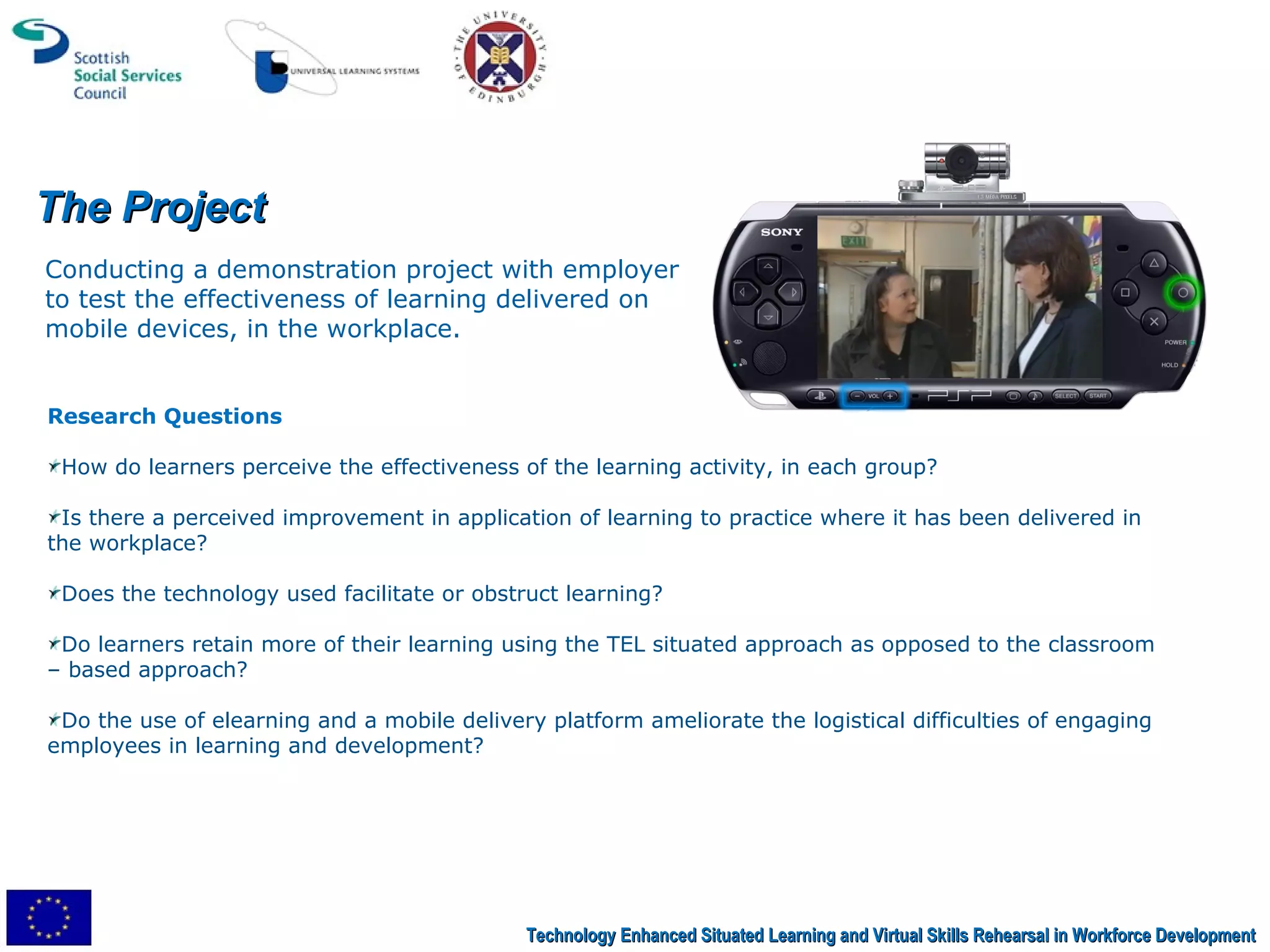 The Project Conducting a demonstration project with employer to test the effectiveness of learning delivered on mobile devices, in the workplace. Research Questions How do learners perceive the effectiveness of the learning activity, in each group?  Is there a perceived improvement in application of learning to practice where it has been delivered in the workplace?  Does the technology used facilitate or obstruct learning? Do learners retain more of their learning using the TEL situated approach as opposed to the classroom – based approach? Do the use of elearning and a mobile delivery platform ameliorate the logistical difficulties of engaging employees in learning and development? Technology Enhanced Situated Learning and Virtual Skills Rehearsal in Workforce Development 