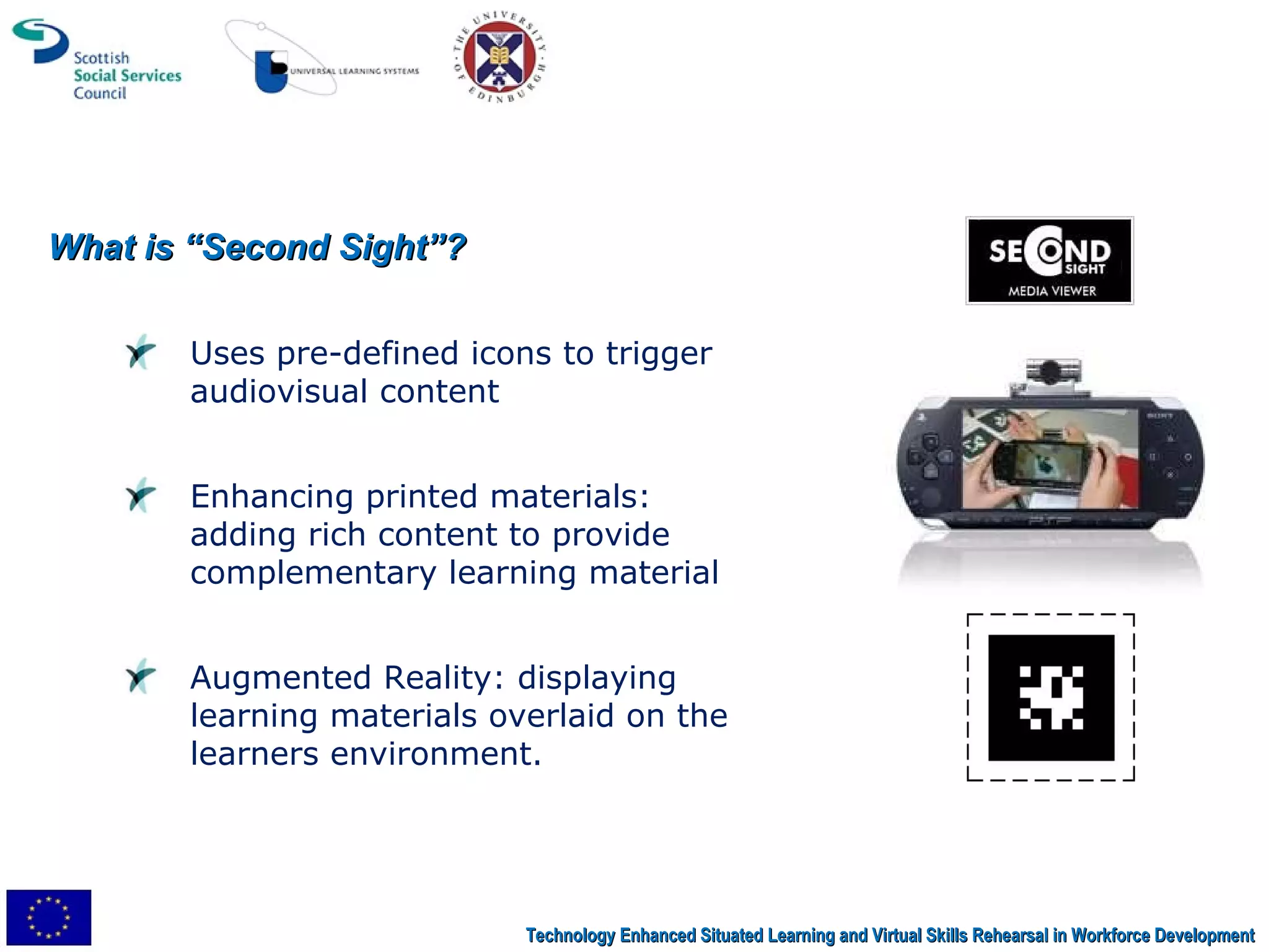 What is “Second Sight”? Uses pre-defined icons to trigger audiovisual content Enhancing printed materials: adding rich content to provide complementary learning material Augmented Reality: displaying learning materials overlaid on the learners environment. Technology Enhanced Situated Learning and Virtual Skills Rehearsal in Workforce Development 