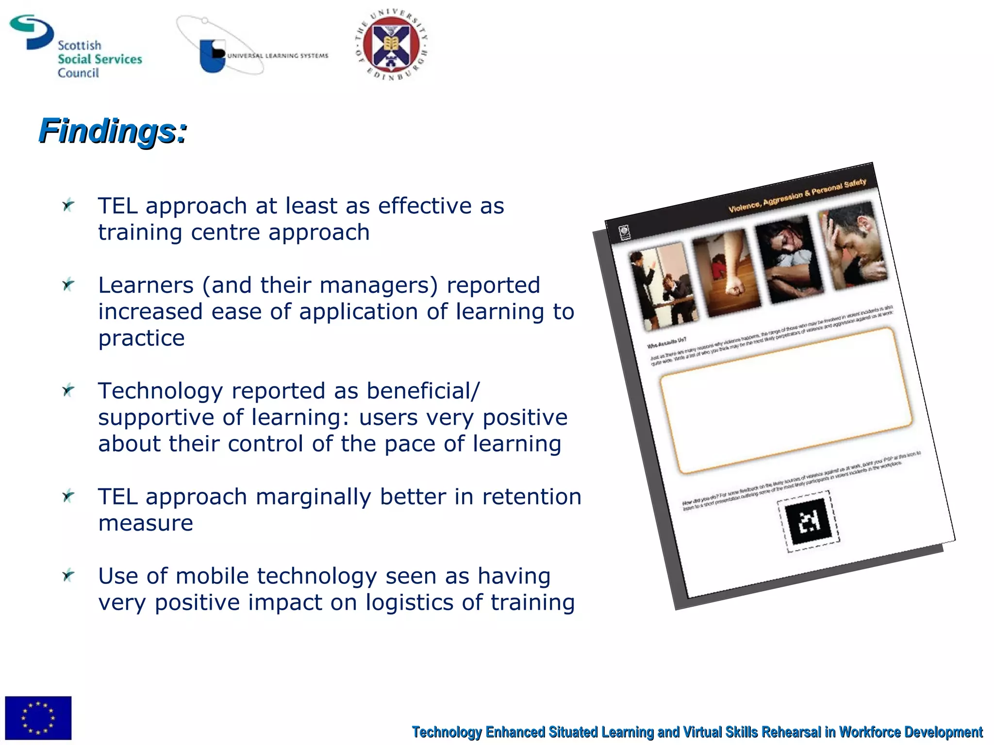 Findings: Technology Enhanced Situated Learning and Virtual Skills Rehearsal in Workforce Development TEL approach at least as effective as training centre approach Learners (and their managers) reported increased ease of application of learning to practice Technology reported as beneficial/ supportive of learning: users very positive about their control of the pace of learning TEL approach marginally better in retention measure Use of mobile technology seen as having very positive impact on logistics of training 