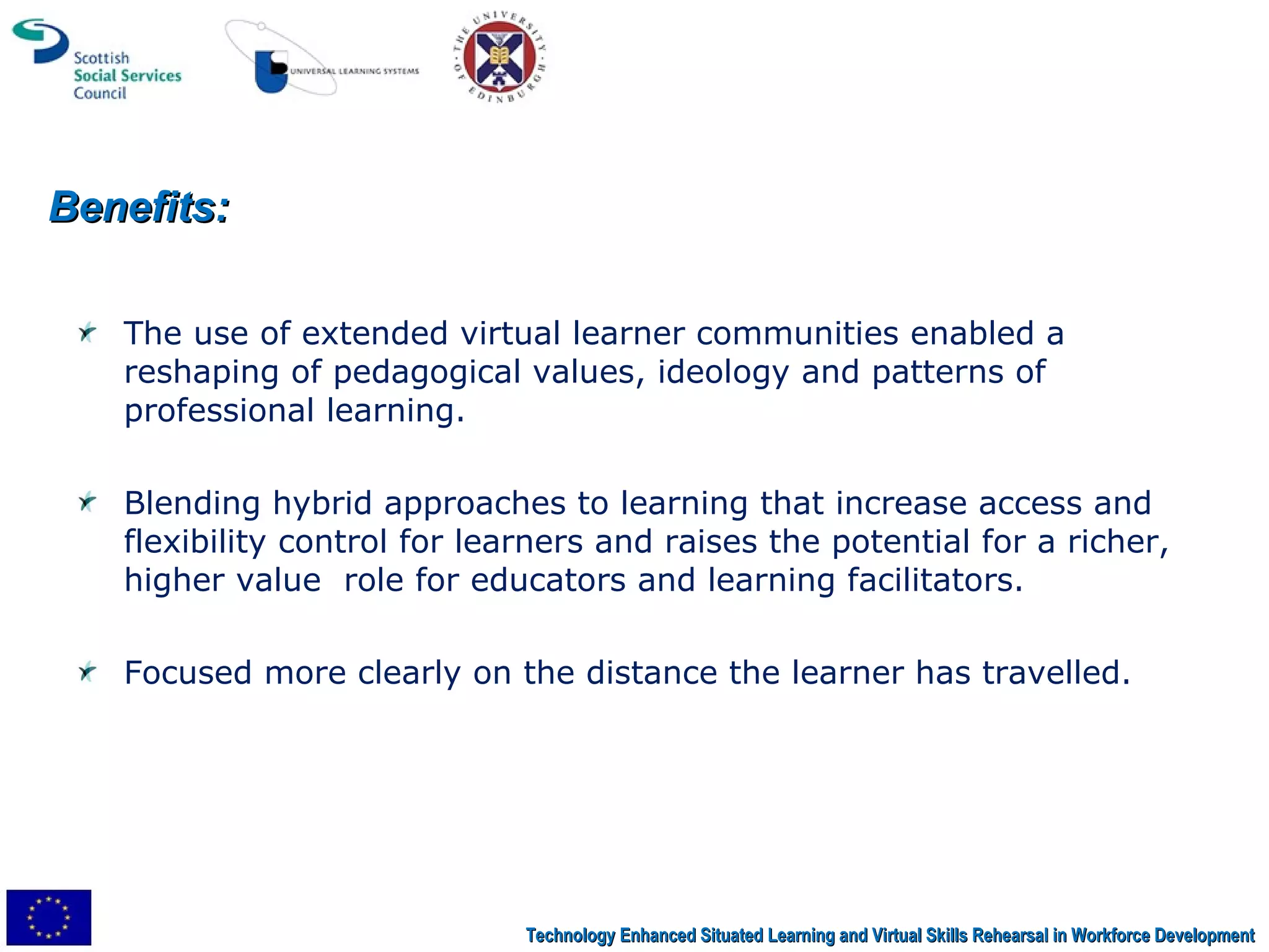 The use of extended virtual learner communities enabled a reshaping of pedagogical values, ideology and patterns of professional learning.  Blending hybrid approaches to learning that increase access and flexibility control for learners and raises the potential for a richer, higher value  role for educators and learning facilitators.  Focused more clearly on the distance the learner has travelled. Benefits: Technology Enhanced Situated Learning and Virtual Skills Rehearsal in Workforce Development 