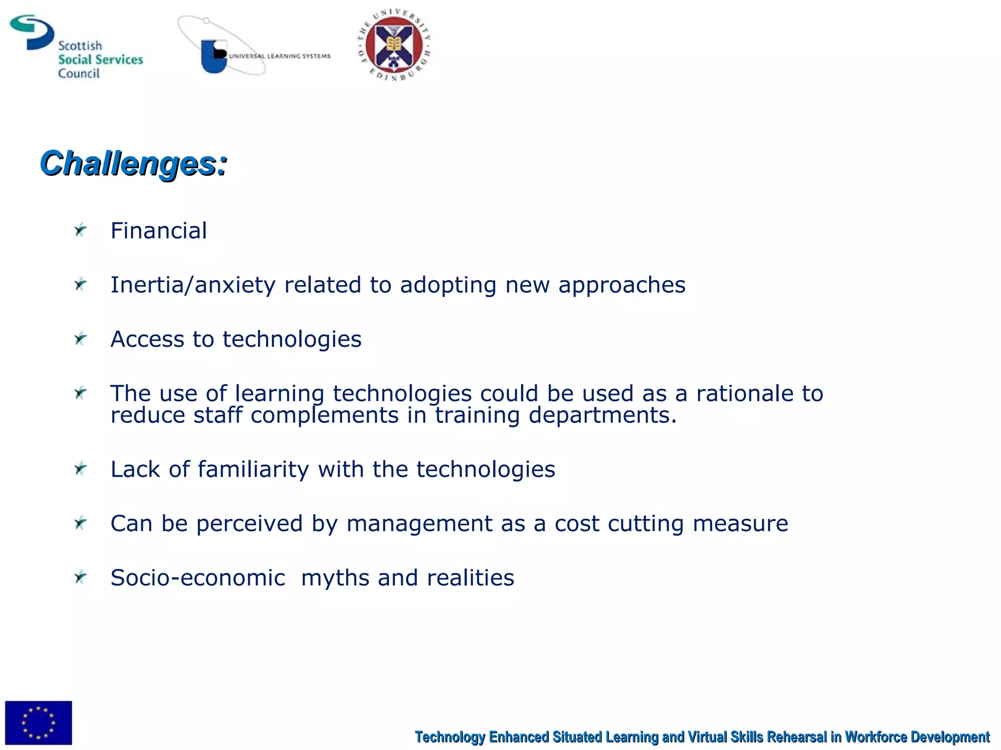 Financial   Inertia/anxiety related to adopting new approaches Access to technologies The use of learning technologies could be used as a rationale to reduce staff complements in training departments.  Lack of familiarity with the technologies Can be perceived by management as a cost cutting measure Socio-economic  myths and realities Challenges: Technology Enhanced Situated Learning and Virtual Skills Rehearsal in Workforce Development 