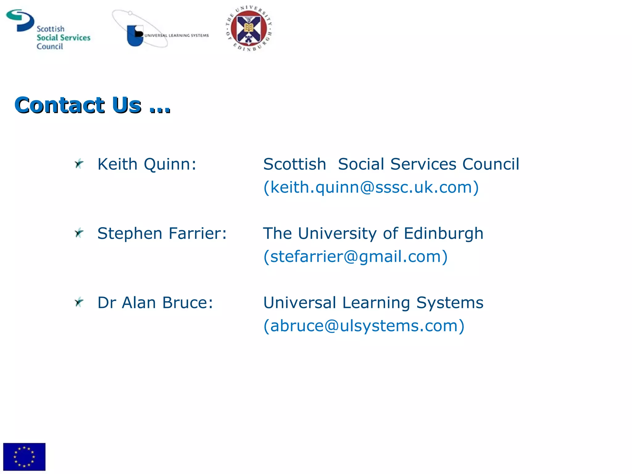 Contact Us ... Keith Quinn: Scottish  Social Services Council (keith.quinn@sssc.uk.com) Stephen Farrier: The University of Edinburgh (stefarrier@gmail.com) Dr Alan Bruce: Universal Learning Systems (abruce@ulsystems.com) 