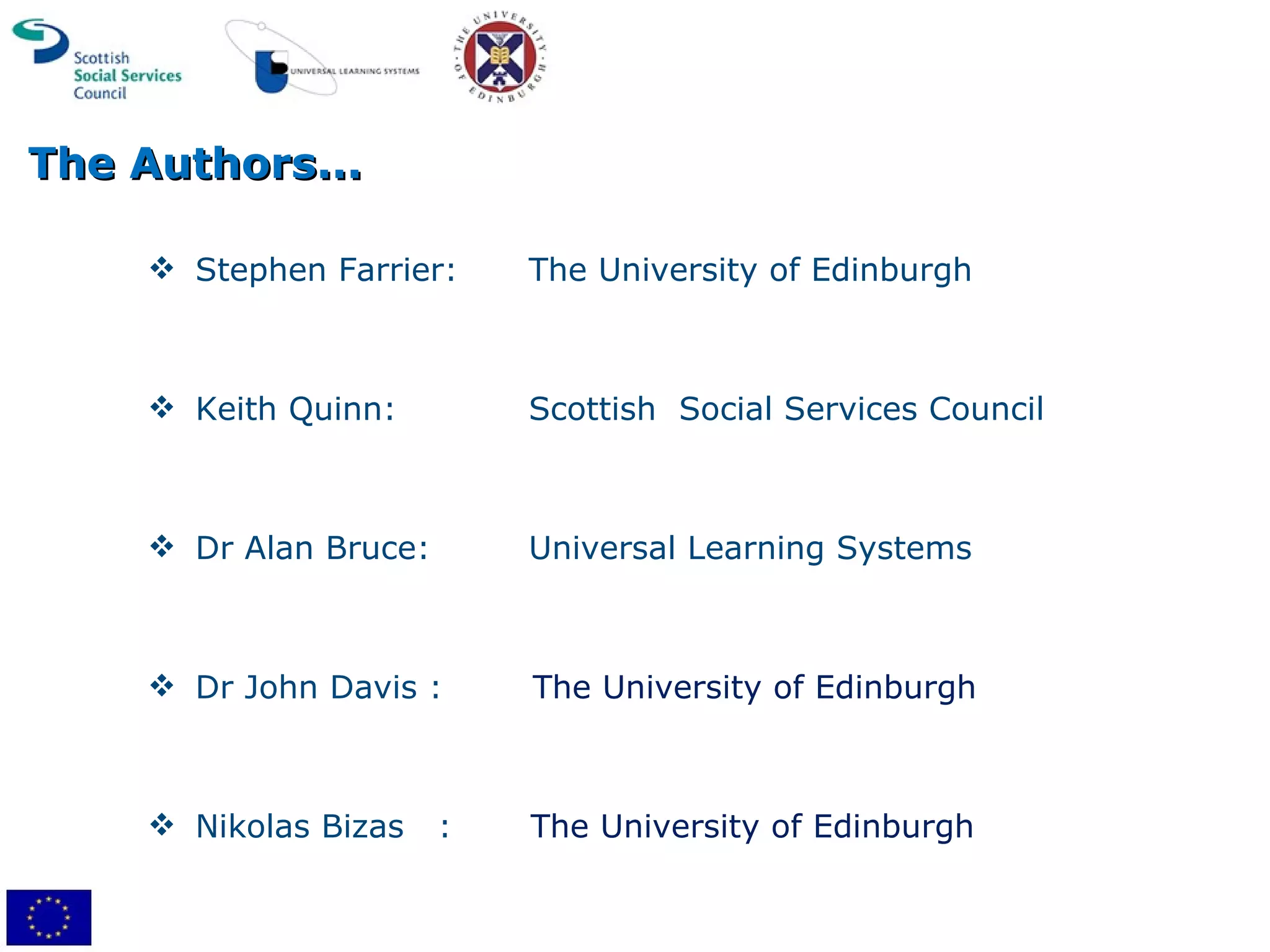 The Authors... Stephen Farrier: The University of Edinburgh Keith Quinn: Scottish  Social Services Council Dr Alan Bruce: Universal Learning Systems Dr John Davis :  The University of Edinburgh Nikolas Bizas  :  The University of Edinburgh 