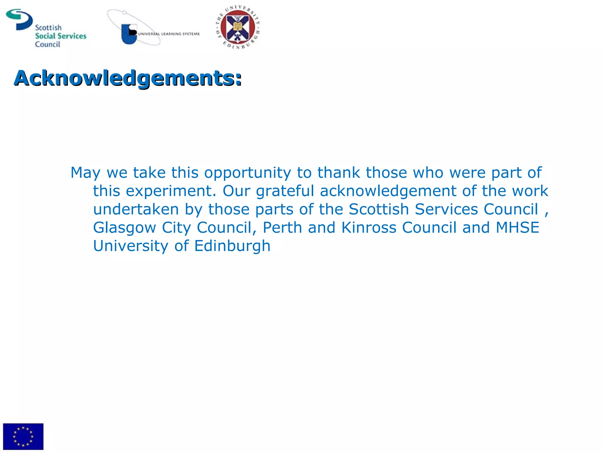 Acknowledgements: May we take this opportunity to thank those who were part of this experiment. Our grateful acknowledgement of the work undertaken by those parts of the Scottish Services Council , Glasgow City Council, Perth and Kinross Council and MHSE University of Edinburgh 