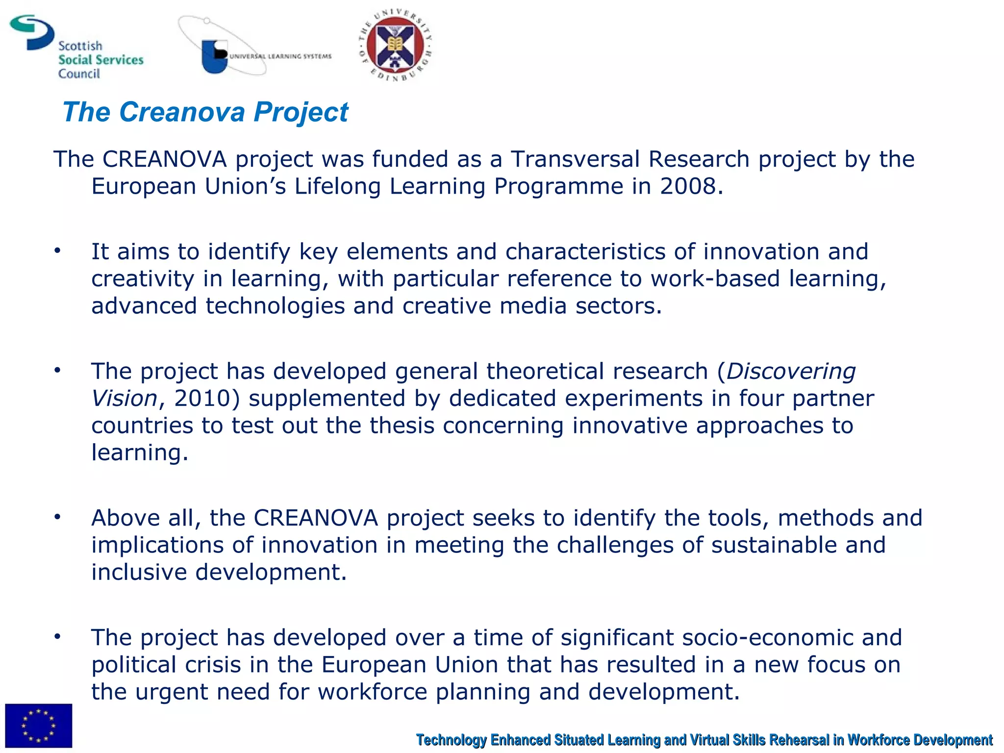 The CREANOVA project was funded as a Transversal Research project by the European Union’s Lifelong Learning Programme in 2008.  It aims to identify key elements and characteristics of innovation and creativity in learning, with particular reference to work-based learning, advanced technologies and creative media sectors.  The project has developed general theoretical research ( Discovering Vision , 2010) supplemented by dedicated experiments in four partner countries to test out the thesis concerning innovative approaches to learning.  Above all, the CREANOVA project seeks to identify the tools, methods and implications of innovation in meeting the challenges of sustainable and inclusive development.  The project has developed over a time of significant socio-economic and political crisis in the European Union that has resulted in a new focus on the urgent need for workforce planning and development.  The Creanova Project Technology Enhanced Situated Learning and Virtual Skills Rehearsal in Workforce Development 
