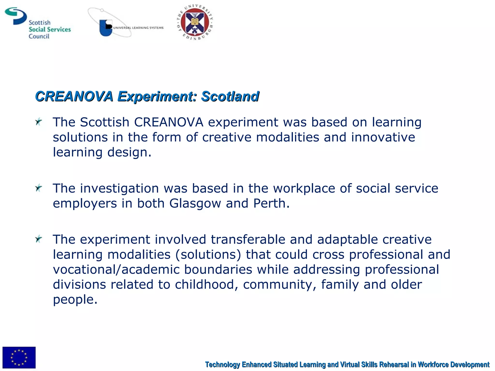 CREANOVA Experiment: Scotland The Scottish CREANOVA experiment was based on learning solutions in the form of creative modalities and innovative learning design.  The investigation was based in the workplace of social service employers in both Glasgow and Perth.  The experiment involved transferable and adaptable creative learning modalities (solutions) that could cross professional and vocational/academic boundaries while addressing professional divisions related to childhood, community, family and older people.  Technology Enhanced Situated Learning and Virtual Skills Rehearsal in Workforce Development 