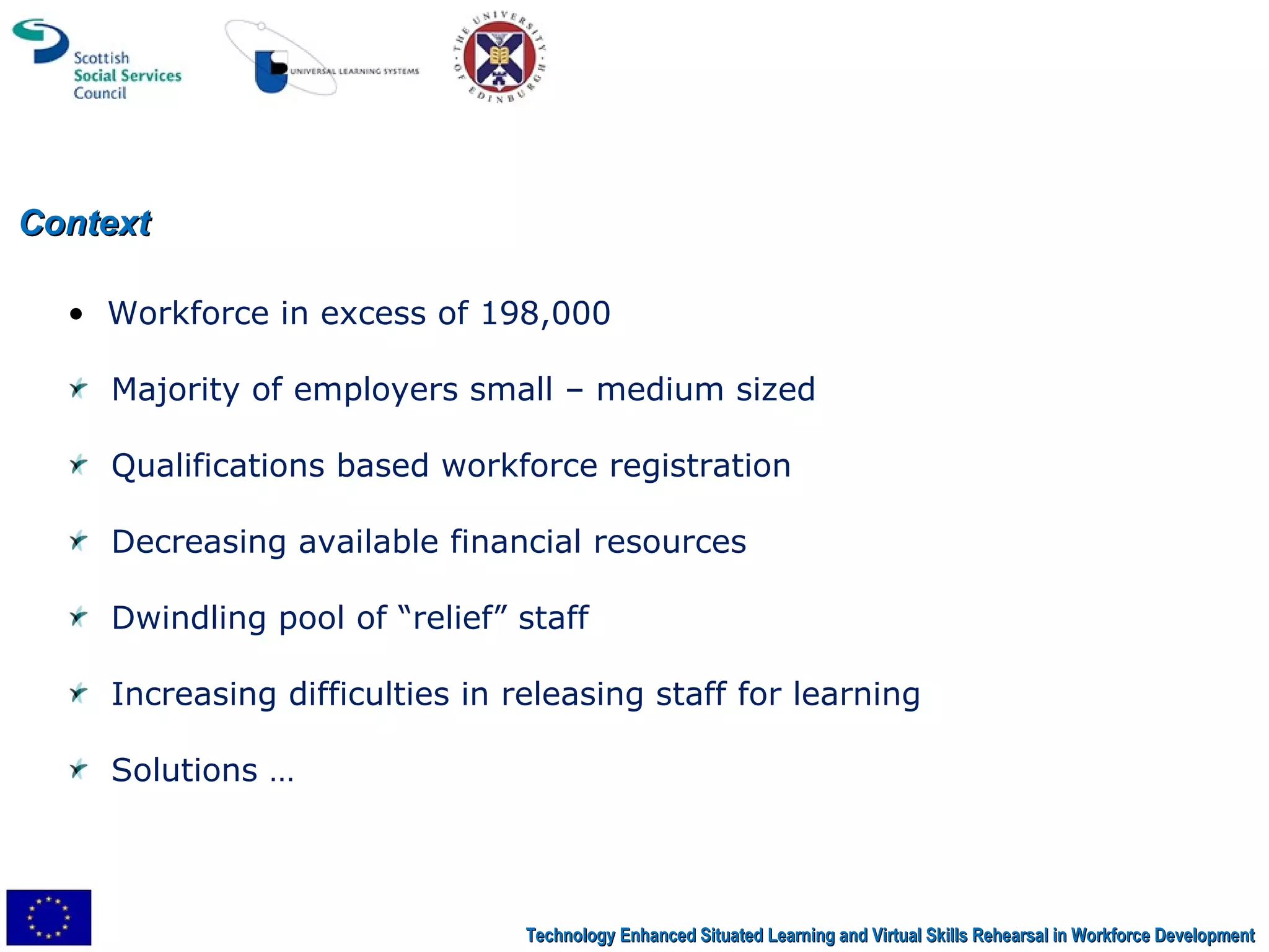 Context Technology Enhanced Situated Learning and Virtual Skills Rehearsal in Workforce Development Workforce in excess of 198,000 Majority of employers small – medium sized Qualifications based workforce registration Decreasing available financial resources Dwindling pool of “relief” staff Increasing difficulties in releasing staff for learning Solutions …  
