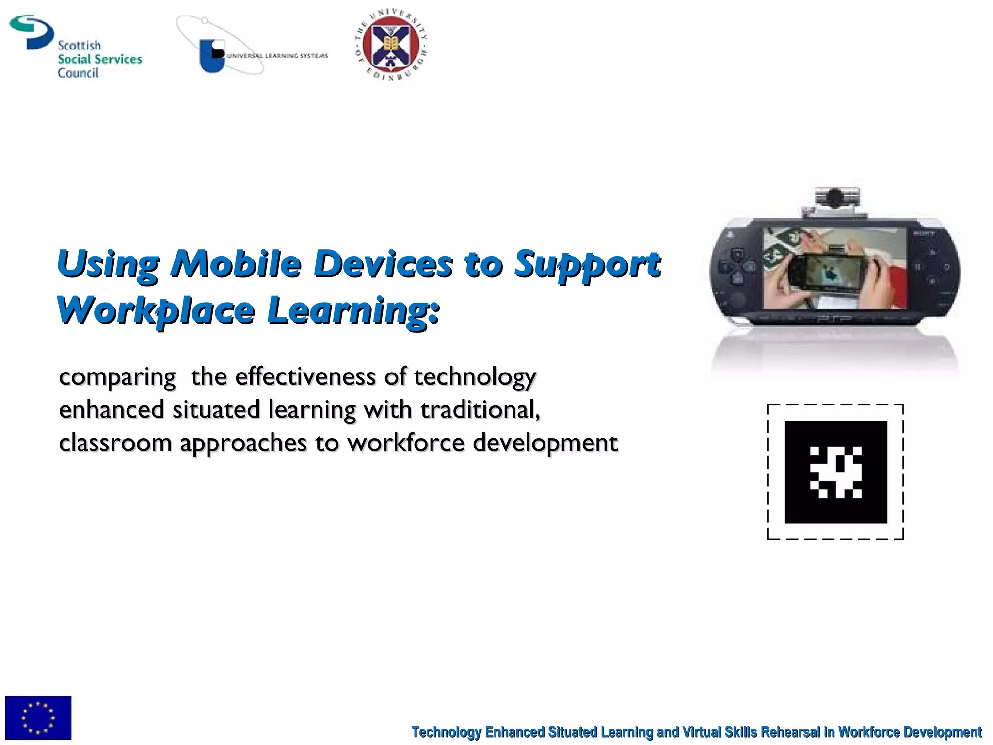 Technology Enhanced Situated Learning and Virtual Skills Rehearsal in Workforce Development comparing  the effectiveness of technology enhanced situated learning with traditional, classroom approaches to workforce development Using Mobile Devices to Support  Workplace Learning:  