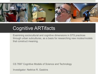 Cognitive ARTifacts
Examining sociocultural and cognitive dimensions in STS practices
through urban subcultures, as a basis for researching new modes/models
that construct meaning.




CS 7697 Cognitive Models of Science and Technology

Investigator: Nettrice R. Gaskins
 