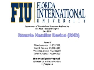 Department of Electrical and Computer EngineeringEEL-4920 – Senior Design IIFALL 2010 Team 4 Alfredo Alonso   PI:2597832Jose R. Padron   PI:2604846Vincent J. Cueto  PI:2338280Sandy R. Garcia  PI:2606490Senior Design II ProposalMentor: Dr. Herman Watson12/03/2010 Remote Handler Device (RHD) 