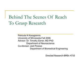 Behind The Scenes Of Reach
To Grasp Research

    Petroula N Karagiannis
    University of Minnesota-Fall 2006
    Advisor: Dr. Timothy Ebner, MD PhD
             Department of Neuroscience
    Co-Advisor: Jodi Prosise
                 Department of Biomedical Engineering


                               Directed Research-BMEn 4710
 