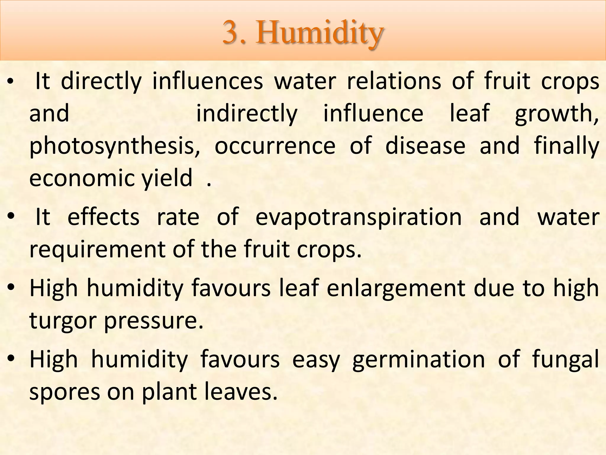 3. Humidity
• It directly influences water relations of fruit crops
and indirectly influence leaf growth,
photosynthesis, occurrence of disease and finally
economic yield .
• It effects rate of evapotranspiration and water
requirement of the fruit crops.
• High humidity favours leaf enlargement due to high
turgor pressure.
• High humidity favours easy germination of fungal
spores on plant leaves.
 