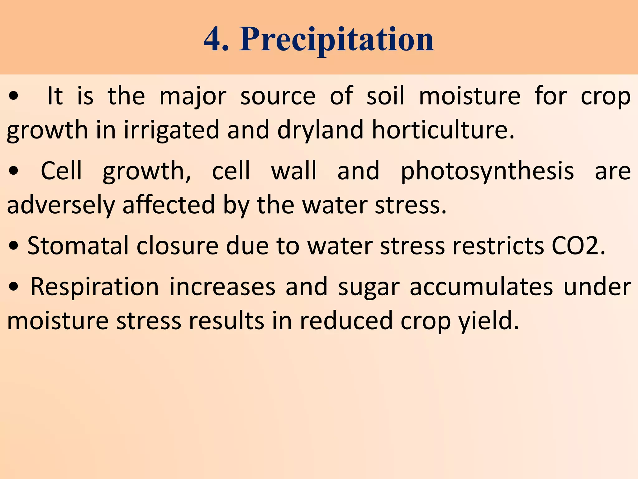 4. Precipitation
• It is the major source of soil moisture for crop
growth in irrigated and dryland horticulture.
• Cell growth, cell wall and photosynthesis are
adversely affected by the water stress.
• Stomatal closure due to water stress restricts CO2.
• Respiration increases and sugar accumulates under
moisture stress results in reduced crop yield.
 