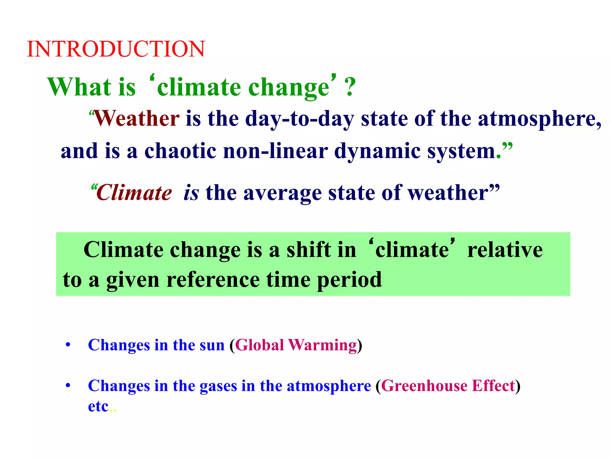 What is ‘climate change’?
INTRODUCTION
• Changes in the sun (Global Warming)
• Changes in the gases in the atmosphere (Greenhouse Effect)
etc..
“Weather is the day-to-day state of the atmosphere,
and is a chaotic non-linear dynamic system.”
“Climate is the average state of weather”
Climate change is a shift in ‘climate’ relative
to a given reference time period
 