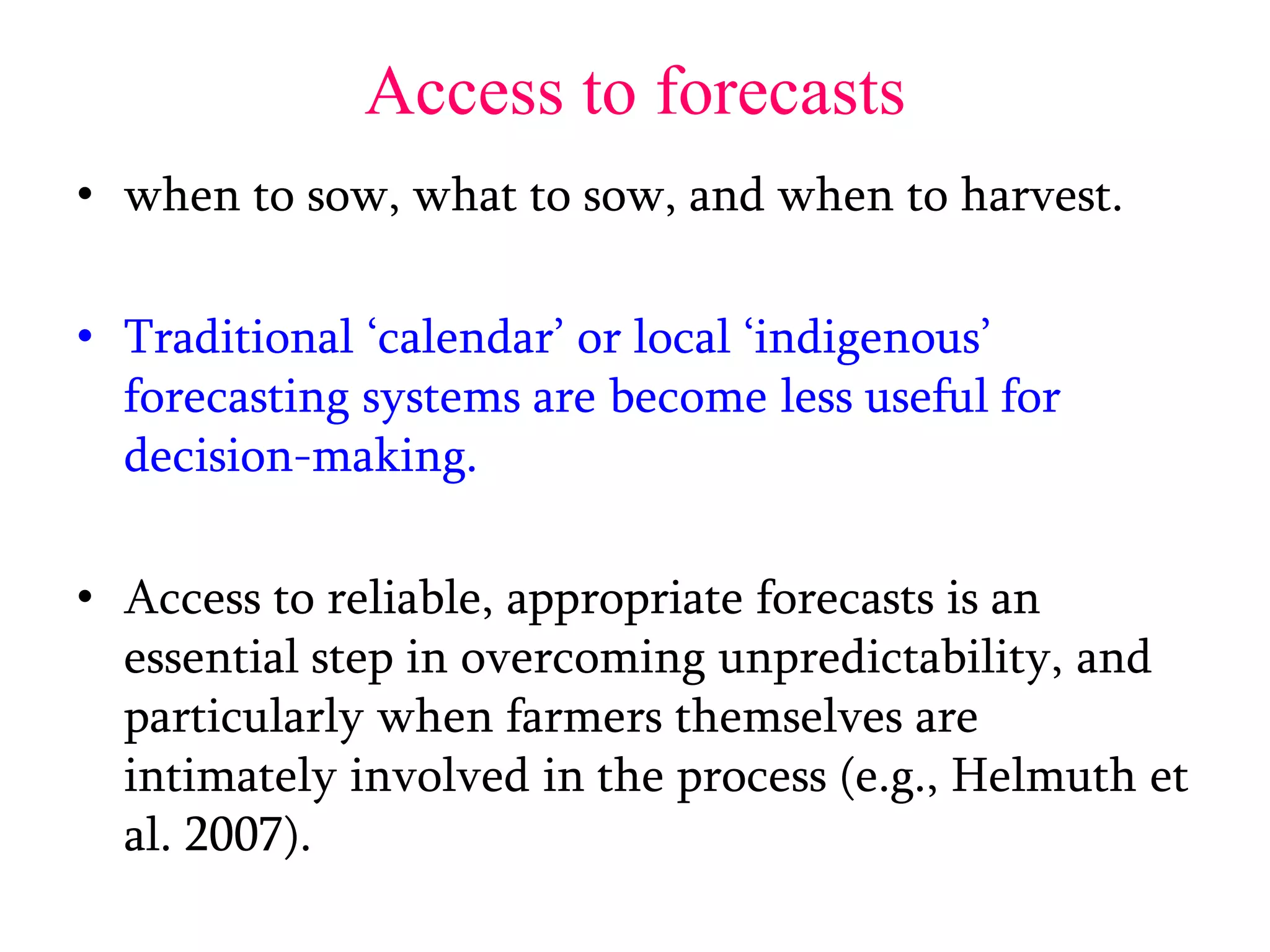 Access to forecasts
• when to sow, what to sow, and when to harvest.
• Traditional ‘calendar’ or local ‘indigenous’
forecasting systems are become less useful for
decision-making.
• Access to reliable, appropriate forecasts is an
essential step in overcoming unpredictability, and
particularly when farmers themselves are
intimately involved in the process (e.g., Helmuth et
al. 2007).
 