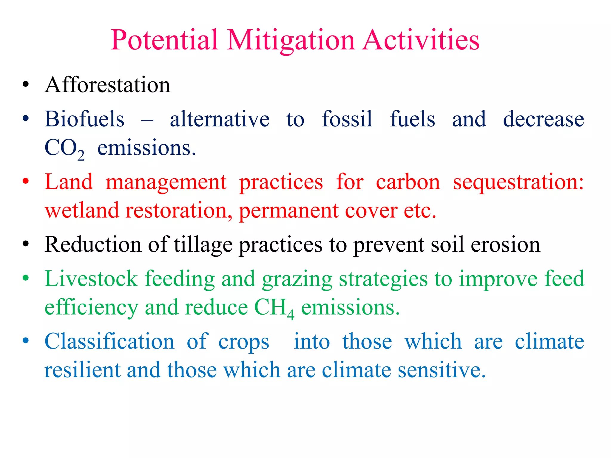 Potential Mitigation Activities
• Afforestation
• Biofuels – alternative to fossil fuels and decrease
CO2 emissions.
• Land management practices for carbon sequestration:
wetland restoration, permanent cover etc.
• Reduction of tillage practices to prevent soil erosion
• Livestock feeding and grazing strategies to improve feed
efficiency and reduce CH4 emissions.
• Classification of crops into those which are climate
resilient and those which are climate sensitive.
 