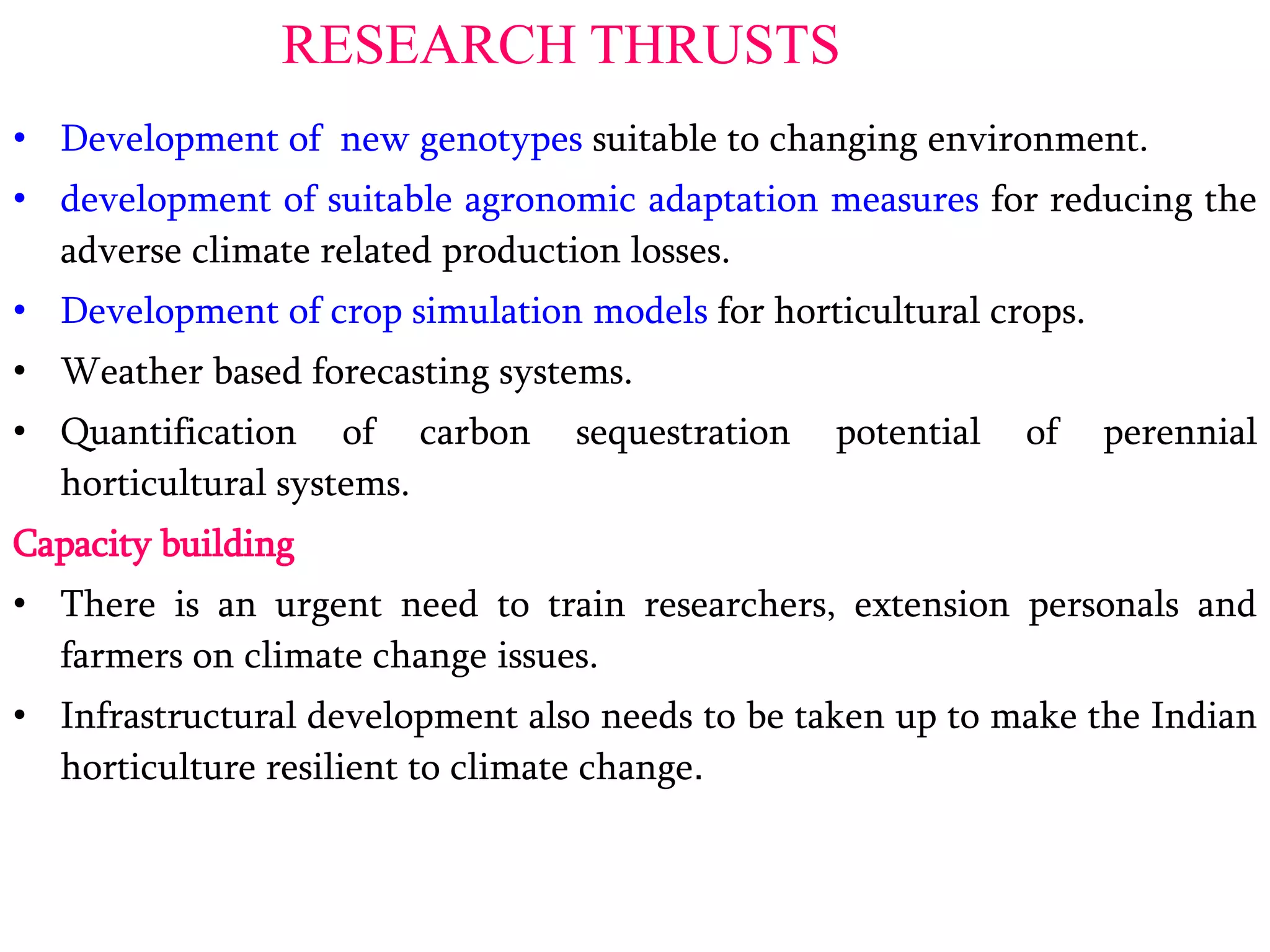 RESEARCH THRUSTS
• Development of new genotypes suitable to changing environment.
• development of suitable agronomic adaptation measures for reducing the
adverse climate related production losses.
• Development of crop simulation models for horticultural crops.
• Weather based forecasting systems.
• Quantification of carbon sequestration potential of perennial
horticultural systems.
Capacity building
• There is an urgent need to train researchers, extension personals and
farmers on climate change issues.
• Infrastructural development also needs to be taken up to make the Indian
horticulture resilient to climate change.
 