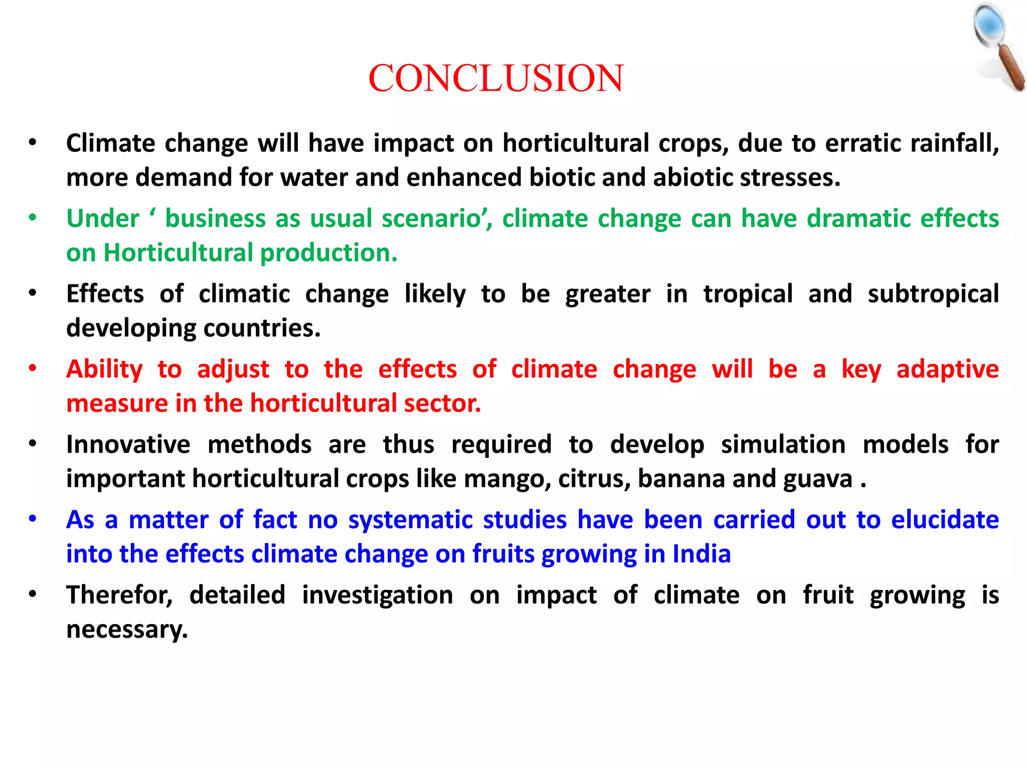 • Climate change will have impact on horticultural crops, due to erratic rainfall,
more demand for water and enhanced biotic and abiotic stresses.
• Under ‘ business as usual scenario’, climate change can have dramatic effects
on Horticultural production.
• Effects of climatic change likely to be greater in tropical and subtropical
developing countries.
• Ability to adjust to the effects of climate change will be a key adaptive
measure in the horticultural sector.
• Innovative methods are thus required to develop simulation models for
important horticultural crops like mango, citrus, banana and guava .
• As a matter of fact no systematic studies have been carried out to elucidate
into the effects climate change on fruits growing in India
• Therefor, detailed investigation on impact of climate on fruit growing is
necessary.
CONCLUSION
 