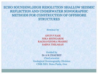 ECHO SOUNDING,HIGH RESOLUTION SHALLOW SEISMIC
REFLECTION AND UNDERWATER SONOGRAPHIC
METHODS FOR CONSTRUCTION OF OFFSHORE
STRUCTURES
Seminar by
ANUP P NAIK
NIKA BHINGARDE
RAGHAVENDRA PRABHU
SABNA THILAKAN
Guided by
Dr A K CHAUBEY
Chief scientist
Geological Oceanography Division
CSIR-NIO, Dona Paula, Goa
 