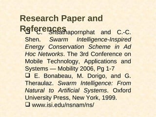 Research Paper and References C. Srisathapornphat and C.-C. Shen.  Swarm Intelligence-Inspired Energy Conservation Scheme in Ad Hoc Networks . The 3rd Conference on Mobile Technology, Applications and Systems — Mobility 2006, Pg 1-7 E. Bonabeau, M. Dorigo, and G. Theraulaz.  Swarm Intelligence: From Natural to Artificial Systems . Oxford University Press, New York, 1999. www.isi.edu/nsnam/ns/ 