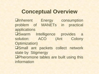 Conceptual Overview Inherent Energy consumption problem of MANETs in practical applications Swarm Intelligence provides a solution: ACO (Ant Colony Optimization) Small ant packets collect network state by  Stigmergy Pheromone tables are built using this information 