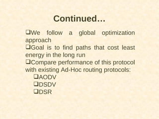 Continued… We follow a global optimization approach Goal is to find paths that cost least energy in the long run Compare performance of this protocol with existing Ad-Hoc routing protocols: AODV DSDV DSR 