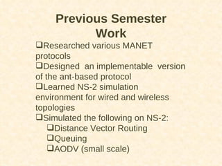 Previous Semester Work Researched various MANET protocols Designed  an implementable  version of the ant-based protocol Learned NS-2 simulation environment for wired and wireless topologies Simulated the following on NS-2: Distance Vector Routing Queuing AODV (small scale) 