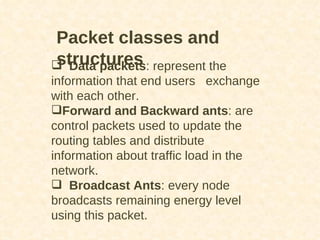 Packet classes and structures Data packets : represent the information that end users  exchange with each other.  Forward and Backward ants : are control packets used to update the routing tables and distribute information about traffic load in the network. Broadcast Ants : every node broadcasts remaining energy level using this packet. 