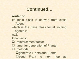 router.cc Its main class is derived from class ‘Agent’ which is the base class for all routing agents in ns2. It contains: reinforcement factor  timer for generation of F-ants methods generate F-ants and B-ants send F-ant to next hop as determined by algorithm  Continued… 