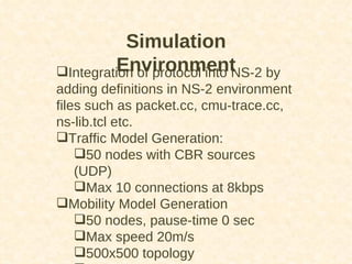 Simulation Environment Integration of protocol into NS-2 by adding definitions in NS-2 environment files such as packet.cc, cmu-trace.cc, ns-lib.tcl etc.  Traffic Model Generation: 50 nodes with CBR sources (UDP) Max 10 connections at 8kbps Mobility Model Generation 50 nodes, pause-time 0 sec Max speed 20m/s 500x500 topology Simulation Time: 100 seconds 