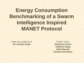 Energy Consumption Benchmarking of a Swarm Intelligence Inspired MANET Protocol Project Team : Shashant Kumar Vibhooti Gupta Mohit Bansal Eeshan Srivastava Under the guidance of: Mr. Keshav Singh 
