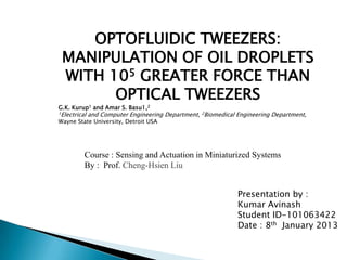 OPTOFLUIDIC TWEEZERS:
 MANIPULATION OF OIL DROPLETS
 WITH 105 GREATER FORCE THAN
       OPTICAL TWEEZERS
G.K. Kurup1 and Amar S. Basu1,2
1Electrical   and Computer Engineering Department, 2Biomedical Engineering Department,
Wayne State University, Detroit USA




          Course : Sensing and Actuation in Miniaturized Systems
          By : Prof. Cheng-Hsien Liu


                                                               Presentation by :
                                                               Kumar Avinash
                                                               Student ID-101063422
                                                               Date : 8th January 2013
 