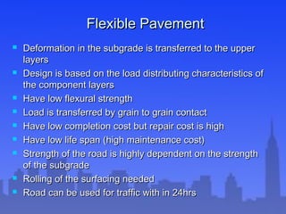 Flexible PavementFlexible Pavement
 Deformation in the subgrade is transferred to the upperDeformation in the subgrade is transferred to the upper
layerslayers
 Design is based on the load distributing characteristics ofDesign is based on the load distributing characteristics of
the component layersthe component layers
 Have low flexural strengthHave low flexural strength
 Load is transferred by grain to grain contactLoad is transferred by grain to grain contact
 Have low completion cost but repair cost is highHave low completion cost but repair cost is high
 Have low life span (high maintenance cost)Have low life span (high maintenance cost)
 Strength of the road is highly dependent on the strengthStrength of the road is highly dependent on the strength
of the subgradeof the subgrade
 Rolling of the surfacing neededRolling of the surfacing needed
 Road can be used for traffic with in 24hrsRoad can be used for traffic with in 24hrs
 