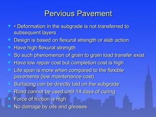 Pervious PavementPervious Pavement
 •• Deformation in the subgrade is not transferred toDeformation in the subgrade is not transferred to
subsequent layerssubsequent layers
 Design is based on flexural strength or slab actionDesign is based on flexural strength or slab action
 Have high flexural strengthHave high flexural strength
 So such phenomenon of grain to grain load transfer existSo such phenomenon of grain to grain load transfer exist
 Have low repair cost but completion cost is highHave low repair cost but completion cost is high
 Life span is more when compared to the flexibleLife span is more when compared to the flexible
pavements (low maintenance cost)pavements (low maintenance cost)
 Surfacing can be directly laid on the subgradeSurfacing can be directly laid on the subgrade
 Road cannot be used until 14 days of curingRoad cannot be used until 14 days of curing
 Force of friction is highForce of friction is high
 No damage by oils and greasesNo damage by oils and greases
 