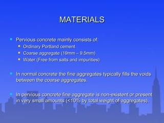 MATERIALSMATERIALS
 Pervious concrete mainly consists of:Pervious concrete mainly consists of:
 Ordinary Portland cementOrdinary Portland cement
 Coarse aggregate (19mm – 9.5mm)Coarse aggregate (19mm – 9.5mm)
 Water (Free from salts and impurities)Water (Free from salts and impurities)
 In normal concrete the fine aggregates typically fills the voidsIn normal concrete the fine aggregates typically fills the voids
between the coarse aggregates.between the coarse aggregates.
 In pervious concrete fine aggregate is non-existent or presentIn pervious concrete fine aggregate is non-existent or present
in very small amounts (<10% by total weight of aggregates).in very small amounts (<10% by total weight of aggregates).
 