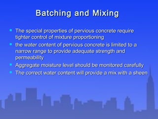 Batching and MixingBatching and Mixing
 The special properties of pervious concrete requireThe special properties of pervious concrete require
tighter control of mixture proportioningtighter control of mixture proportioning
 the water content of pervious concrete is limited to athe water content of pervious concrete is limited to a
narrow range to provide adequate strength andnarrow range to provide adequate strength and
permeabilitypermeability
 Aggregate moisture level should be monitored carefullyAggregate moisture level should be monitored carefully
 The correct water content will provide a mix with a sheenThe correct water content will provide a mix with a sheen
 