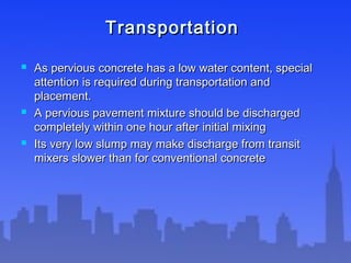 TransportationTransportation
 As pervious concrete has a low water content, specialAs pervious concrete has a low water content, special
attention is required during transportation andattention is required during transportation and
placement.placement.
 A pervious pavement mixture should be dischargedA pervious pavement mixture should be discharged
completely within one hour after initial mixingcompletely within one hour after initial mixing
 Its very low slump may make discharge from transitIts very low slump may make discharge from transit
mixers slower than for conventional concretemixers slower than for conventional concrete
 