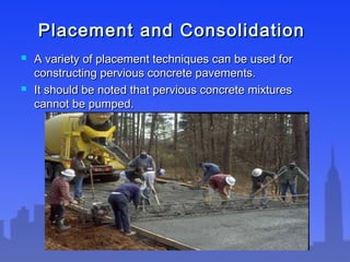Placement and ConsolidationPlacement and Consolidation
 A variety of placement techniques can be used forA variety of placement techniques can be used for
constructing pervious concrete pavements.constructing pervious concrete pavements.
 It should be noted that pervious concrete mixturesIt should be noted that pervious concrete mixtures
cannot be pumped.cannot be pumped.
 