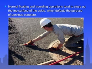  Normal floating and troweling operations tend to close upNormal floating and troweling operations tend to close up
the top surface of the voids, which defeats the purposethe top surface of the voids, which defeats the purpose
of pervious concrete.of pervious concrete.
 