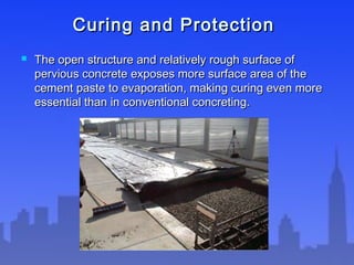 Curing and ProtectionCuring and Protection
 The open structure and relatively rough surface ofThe open structure and relatively rough surface of
pervious concrete exposes more surface area of thepervious concrete exposes more surface area of the
cement paste to evaporation, making curing even morecement paste to evaporation, making curing even more
essential than in conventional concreting.essential than in conventional concreting.
 