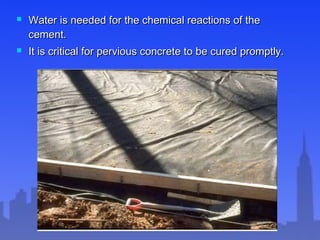  Water is needed for the chemical reactions of theWater is needed for the chemical reactions of the
cement.cement.
 It is critical for pervious concrete to be cured promptly.It is critical for pervious concrete to be cured promptly.
 
