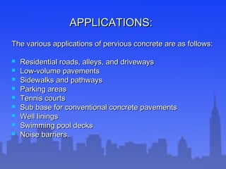 APPLICATIONS:APPLICATIONS:
The various applications of pervious concrete are as follows:The various applications of pervious concrete are as follows:
 Residential roads, alleys, and drivewaysResidential roads, alleys, and driveways
 Low-volume pavementsLow-volume pavements
 Sidewalks and pathwaysSidewalks and pathways
 Parking areasParking areas
 Tennis courtsTennis courts
 Sub base for conventional concrete pavementsSub base for conventional concrete pavements
 Well liningsWell linings
 Swimming pool decksSwimming pool decks
 Noise barriers.Noise barriers.
 