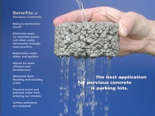 ADVANTAGES :
 Reduces runoff from site.Reduces runoff from site.
 Helps in unchanging ground water.Helps in unchanging ground water.
 Eliminates need for retention ponds & other costly stormEliminates need for retention ponds & other costly storm
water management practices.water management practices.
 Provides for more efficient use of land development.Provides for more efficient use of land development.
 Water resources are conservedWater resources are conserved
 Adjacent trees and vegetation are allowed moreAdjacent trees and vegetation are allowed more
rainwater.rainwater.
 The permeability of pervious concrete providesThe permeability of pervious concrete provides
increased safety for drivers.increased safety for drivers.
 