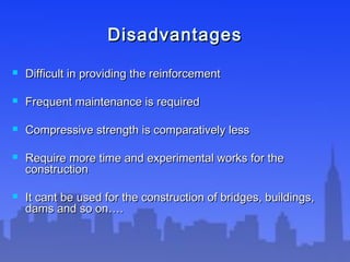 DisadvantagesDisadvantages
 Difficult in providing the reinforcementDifficult in providing the reinforcement
 Frequent maintenance is requiredFrequent maintenance is required
 Compressive strength is comparatively lessCompressive strength is comparatively less
 Require more time and experimental works for theRequire more time and experimental works for the
constructionconstruction
 It cant be used for the construction of bridges, buildings,It cant be used for the construction of bridges, buildings,
dams and so on….dams and so on….
 